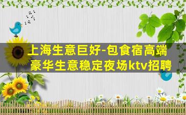 上海生意巨好-包食宿高端豪华生意稳定夜场ktv招聘